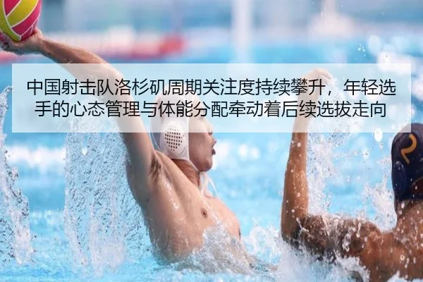 中国射击队洛杉矶周期关注度持续攀升，年轻选手的心态管理与体能分配牵动着后续选拔走向