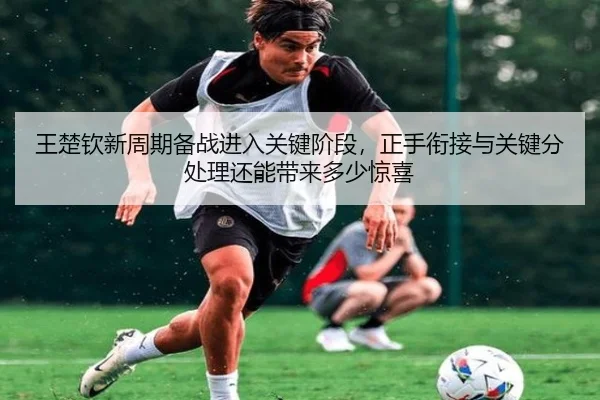 王楚钦新周期备战进入关键阶段，正手衔接与关键分处理还能带来多少惊喜